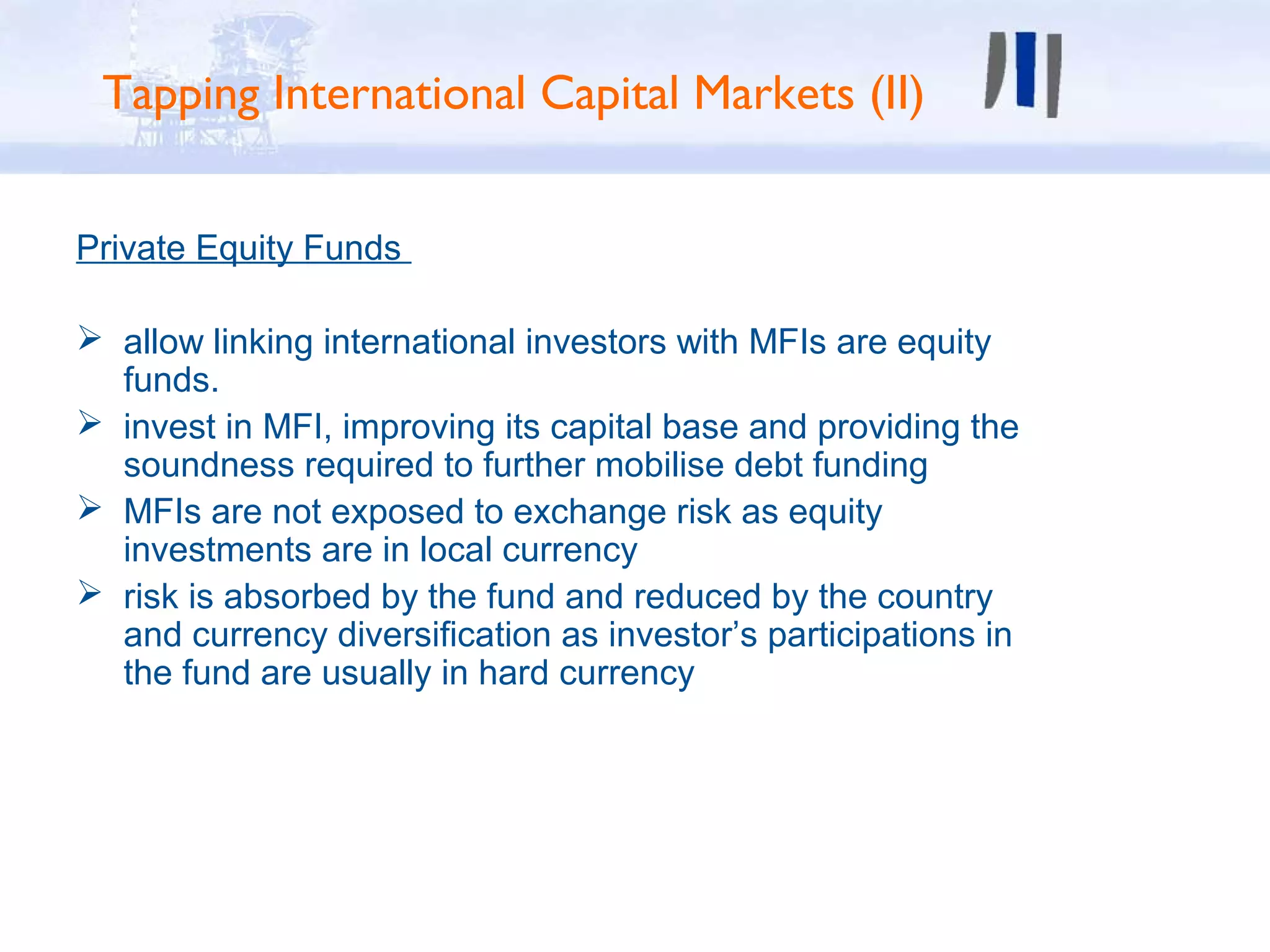 Tapping International Capital Markets (II)


Private Equity Funds

 allow linking international investors with MFIs are equity
  funds.
 invest in MFI, improving its capital base and providing the
  soundness required to further mobilise debt funding
 MFIs are not exposed to exchange risk as equity
  investments are in local currency
 risk is absorbed by the fund and reduced by the country
  and currency diversification as investor’s participations in
  the fund are usually in hard currency
 