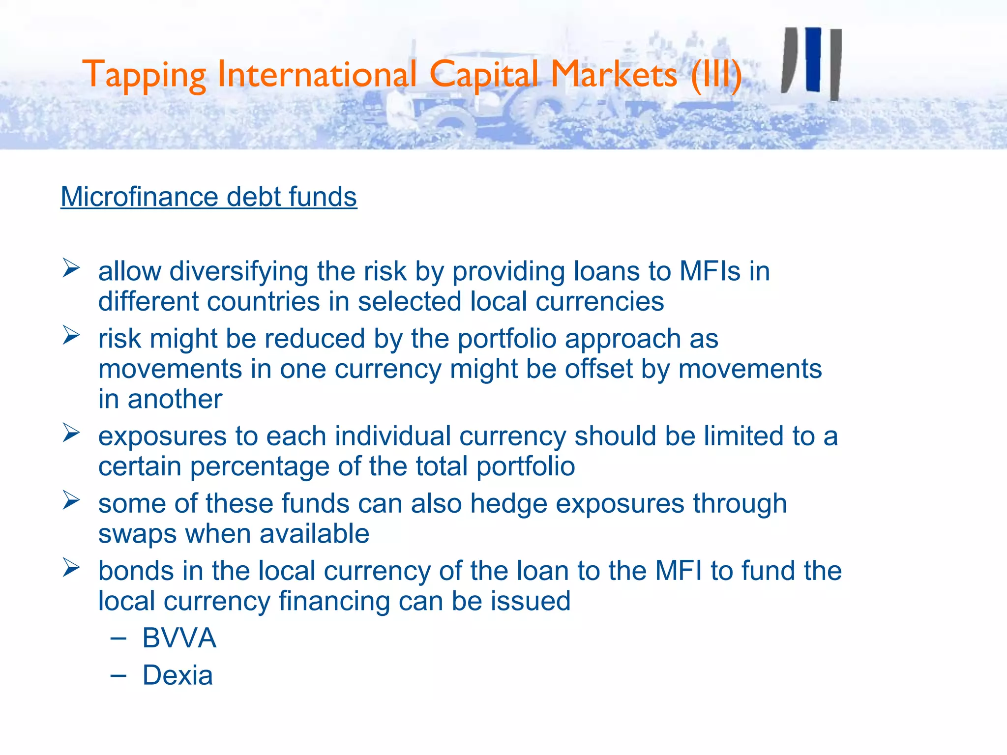 Tapping International Capital Markets (III)


Microfinance debt funds

 allow diversifying the risk by providing loans to MFIs in
  different countries in selected local currencies
 risk might be reduced by the portfolio approach as
  movements in one currency might be offset by movements
  in another
 exposures to each individual currency should be limited to a
  certain percentage of the total portfolio
 some of these funds can also hedge exposures through
  swaps when available
 bonds in the local currency of the loan to the MFI to fund the
  local currency financing can be issued
    – BVVA
    – Dexia
 