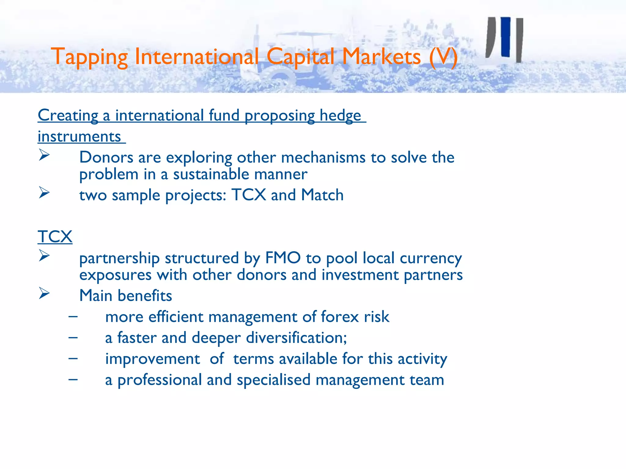 Tapping International Capital Markets (V)

Creating a international fund proposing hedge
instruments
     Donors are exploring other mechanisms to solve the
      problem in a sustainable manner
     two sample projects: TCX and Match

TCX
    partnership structured by FMO to pool local currency
     exposures with other donors and investment partners
    Main benefits
   –     more efficient management of forex risk
   –     a faster and deeper diversification;
   –     improvement of terms available for this activity
   –     a professional and specialised management team
 