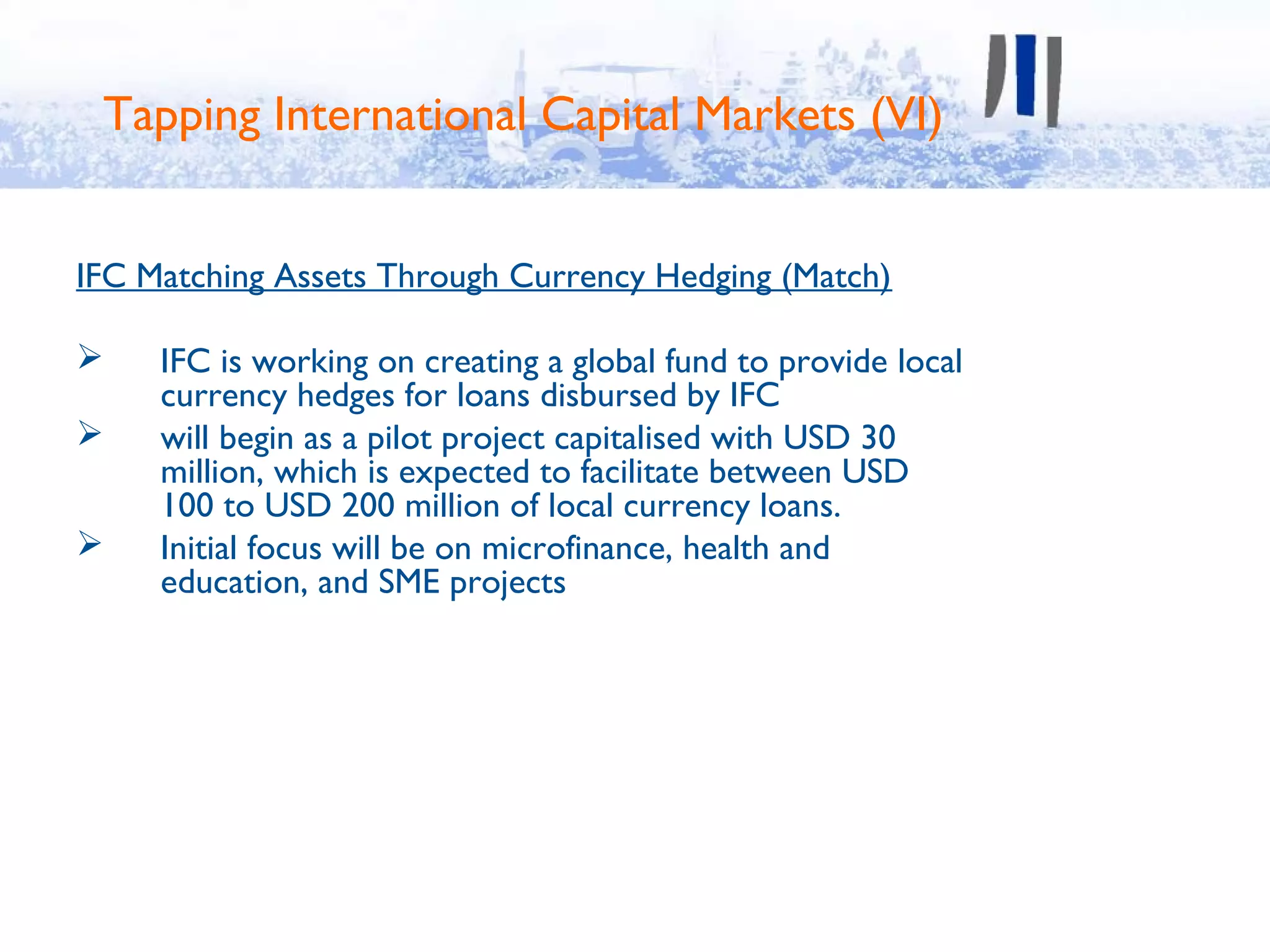 Tapping International Capital Markets (VI)


IFC Matching Assets Through Currency Hedging (Match)

    IFC is working on creating a global fund to provide local
     currency hedges for loans disbursed by IFC
    will begin as a pilot project capitalised with USD 30
     million, which is expected to facilitate between USD
     100 to USD 200 million of local currency loans.
    Initial focus will be on microfinance, health and
     education, and SME projects
 