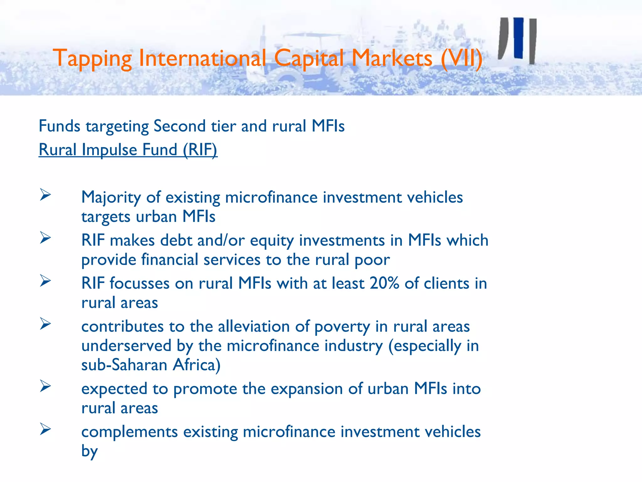 Tapping International Capital Markets (VII)

Funds targeting Second tier and rural MFIs
Rural Impulse Fund (RIF)

    Majority of existing microfinance investment vehicles
     targets urban MFIs
    RIF makes debt and/or equity investments in MFIs which
     provide financial services to the rural poor
    RIF focusses on rural MFIs with at least 20% of clients in
     rural areas
    contributes to the alleviation of poverty in rural areas
     underserved by the microfinance industry (especially in
     sub-Saharan Africa)
    expected to promote the expansion of urban MFIs into
     rural areas
    complements existing microfinance investment vehicles
     by
 