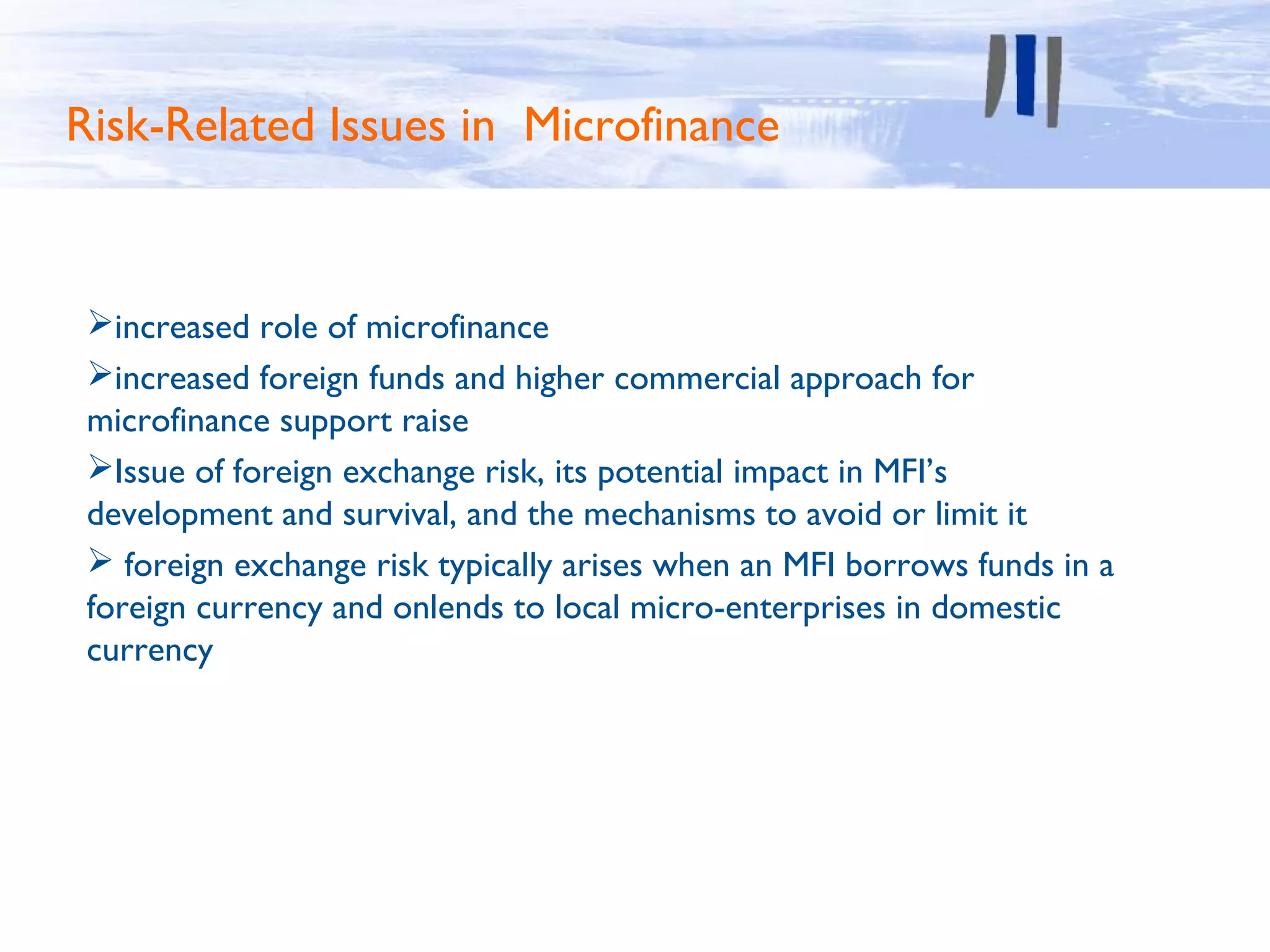 Risk-Related Issues in Microfinance


 increased role of microfinance
 increased foreign funds and higher commercial approach for
 microfinance support raise
 Issue of foreign exchange risk, its potential impact in MFI’s
 development and survival, and the mechanisms to avoid or limit it
  foreign exchange risk typically arises when an MFI borrows funds in a
 foreign currency and onlends to local micro-enterprises in domestic
 currency
 