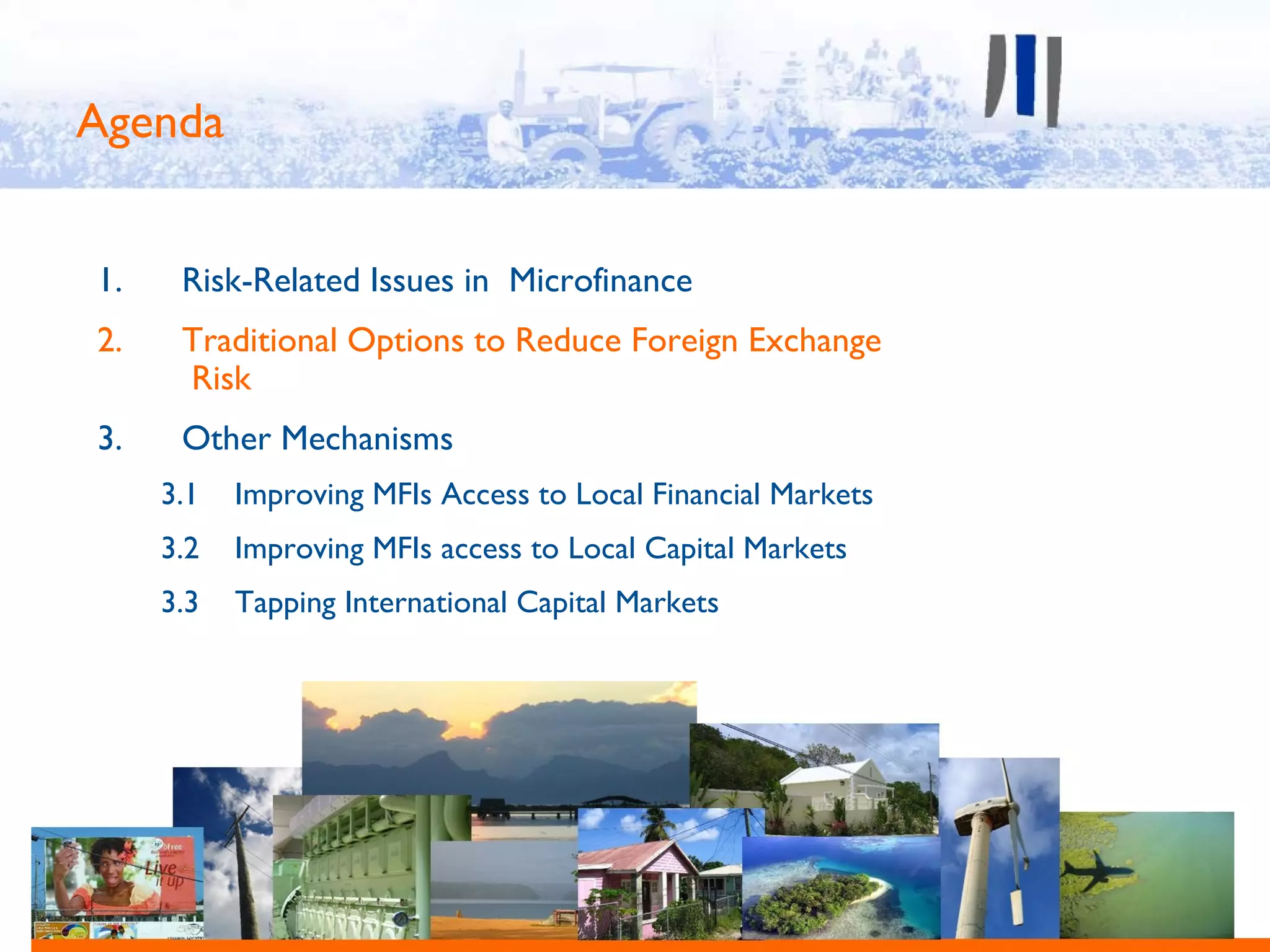 Agenda


1.    Risk-Related Issues in Microfinance
2.    Traditional Options to Reduce Foreign Exchange
      Risk
3.    Other Mechanisms
     3.1   Improving MFIs Access to Local Financial Markets
     3.2   Improving MFIs access to Local Capital Markets
     3.3   Tapping International Capital Markets
 