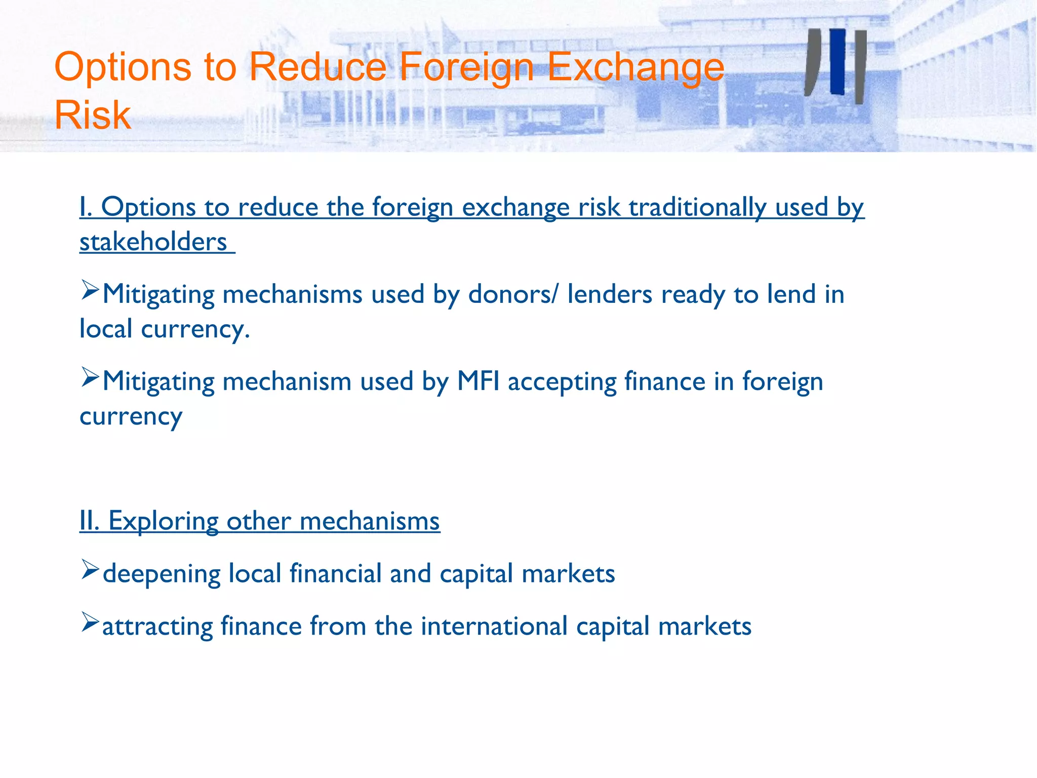 Options to Reduce Foreign Exchange
Risk

 I. Options to reduce the foreign exchange risk traditionally used by
 stakeholders
 Mitigating mechanisms used by donors/ lenders ready to lend in
 local currency.
 Mitigating mechanism used by MFI accepting finance in foreign
 currency


 II. Exploring other mechanisms
 deepening local financial and capital markets
 attracting finance from the international capital markets
 