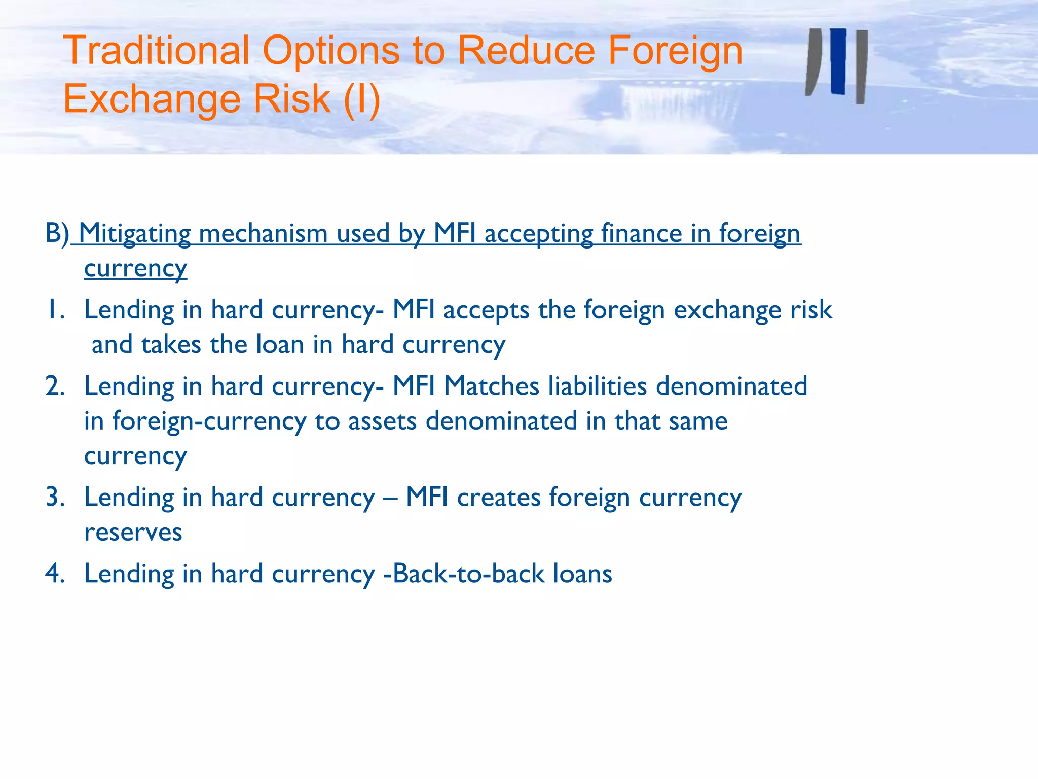 Traditional Options to Reduce Foreign
 Exchange Risk (I)


B) Mitigating mechanism used by MFI accepting finance in foreign
   currency
1. Lending in hard currency- MFI accepts the foreign exchange risk
    and takes the loan in hard currency
2. Lending in hard currency- MFI Matches liabilities denominated
   in foreign-currency to assets denominated in that same
   currency
3. Lending in hard currency – MFI creates foreign currency
   reserves
4. Lending in hard currency -Back-to-back loans
 