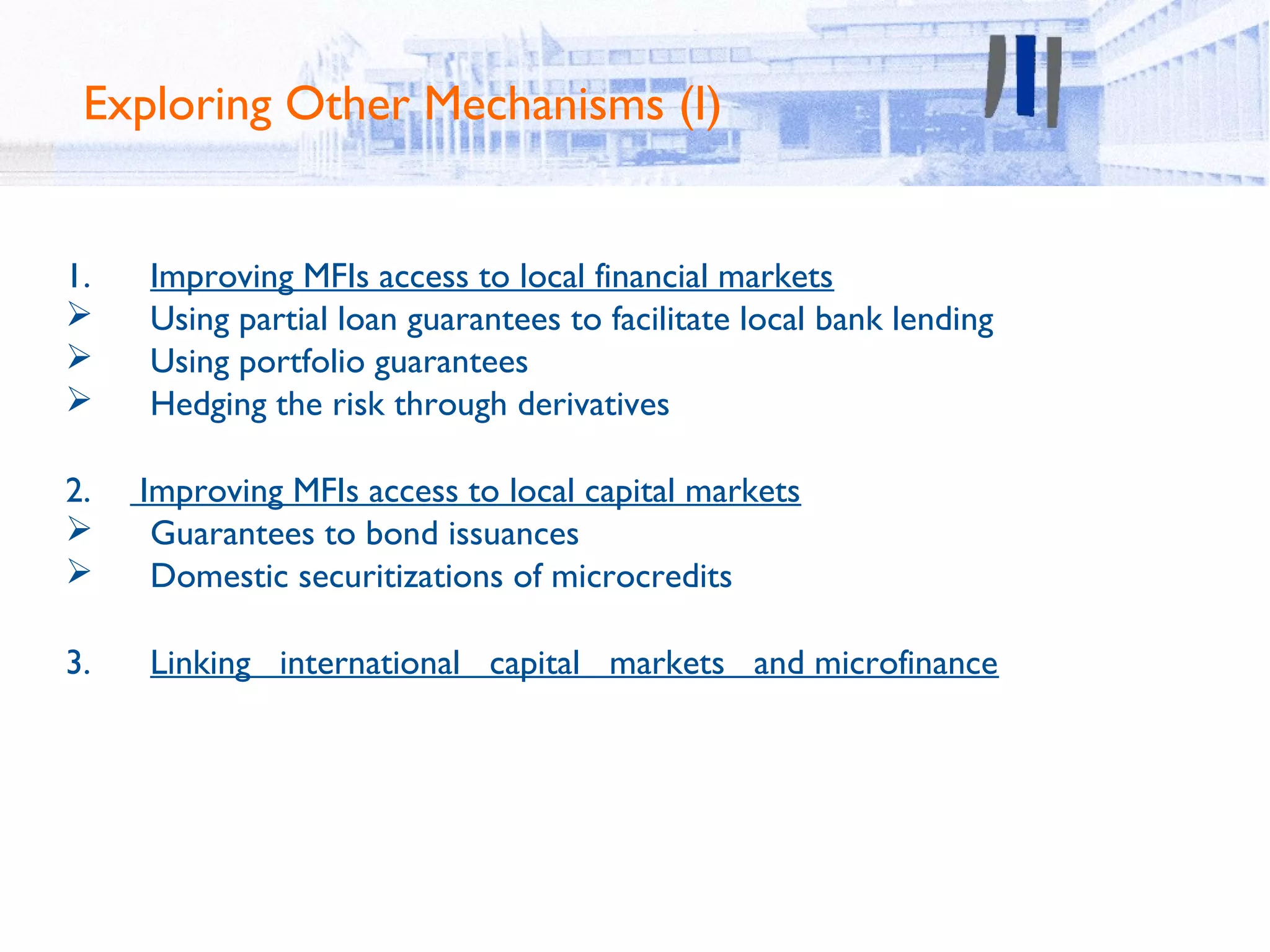 Exploring Other Mechanisms (I)


1.   Improving MFIs access to local financial markets
    Using partial loan guarantees to facilitate local bank lending
    Using portfolio guarantees
    Hedging the risk through derivatives

2.   Improving MFIs access to local capital markets
     Guarantees to bond issuances
     Domestic securitizations of microcredits

3.   Linking international capital markets and microfinance
 