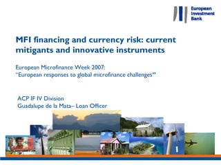 MFI financing and currency risk: current
mitigants and innovative instruments
European Microfinance Week 2007:
“European responses to global microfinance challenges”


ACP IF IV Division
Guadalupe de la Mata– Loan Officer
 