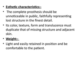 • Esthetic characteristics:-
• The complete prosthesis should be
unnoticeable in public, faithfully representing
lost structure in the finest detail.
• Its color, texture, form and translucence must
duplicate that of missing structure and adjacent
skin.
• Weight:-
• Light and easily retained in position and be
comfortable to the patient.
 