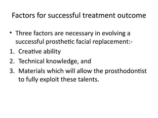 Factors for successful treatment outcome
• Three factors are necessary in evolving a
successful prosthetic facial replacement:-
1. Creative ability
2. Technical knowledge, and
3. Materials which will allow the prosthodontist
to fully exploit these talents.
 