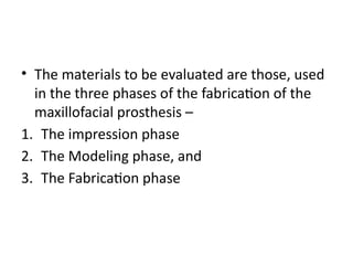 • The materials to be evaluated are those, used
in the three phases of the fabrication of the
maxillofacial prosthesis –
1. The impression phase
2. The Modeling phase, and
3. The Fabrication phase
 