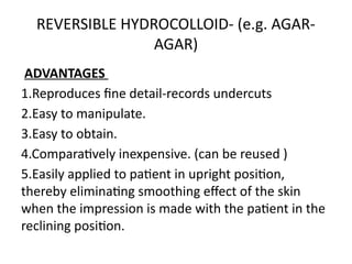 REVERSIBLE HYDROCOLLOID- (e.g. AGAR-
AGAR)
ADVANTAGES
1.Reproduces fine detail-records undercuts
2.Easy to manipulate.
3.Easy to obtain.
4.Comparatively inexpensive. (can be reused )
5.Easily applied to patient in upright position,
thereby eliminating smoothing effect of the skin
when the impression is made with the patient in the
reclining position.
 