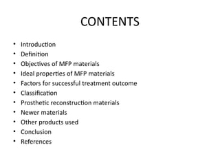 CONTENTS
• Introduction
• Definition
• Objectives of MFP materials
• Ideal properties of MFP materials
• Factors for successful treatment outcome
• Classification
• Prosthetic reconstruction materials
• Newer materials
• Other products used
• Conclusion
• References
 