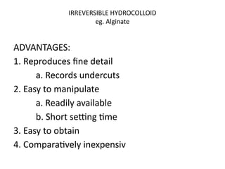 IRREVERSIBLE HYDROCOLLOID
eg. Alginate
ADVANTAGES:
1. Reproduces fine detail
a. Records undercuts
2. Easy to manipulate
a. Readily available
b. Short setting time
3. Easy to obtain
4. Comparatively inexpensiv
 