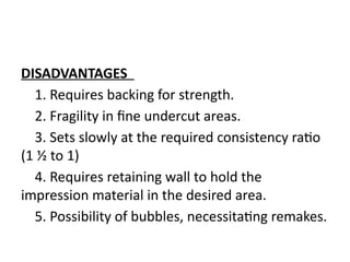 DISADVANTAGES
1. Requires backing for strength.
2. Fragility in fine undercut areas.
3. Sets slowly at the required consistency ratio
(1 ½ to 1)
4. Requires retaining wall to hold the
impression material in the desired area.
5. Possibility of bubbles, necessitating remakes.
 
