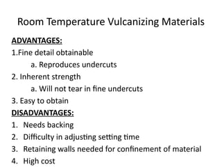 Room Temperature Vulcanizing Materials
ADVANTAGES:
1.Fine detail obtainable
a. Reproduces undercuts
2. Inherent strength
a. Will not tear in fine undercuts
3. Easy to obtain
DISADVANTAGES:
1. Needs backing
2. Difficulty in adjusting setting time
3. Retaining walls needed for confinement of material
4. High cost
 