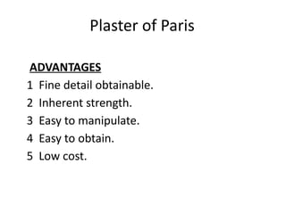 Plaster of Paris
ADVANTAGES
1 Fine detail obtainable.
2 Inherent strength.
3 Easy to manipulate.
4 Easy to obtain.
5 Low cost.
 