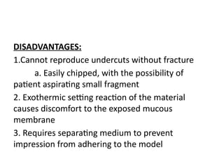 DISADVANTAGES:
1.Cannot reproduce undercuts without fracture
a. Easily chipped, with the possibility of
patient aspirating small fragment
2. Exothermic setting reaction of the material
causes discomfort to the exposed mucous
membrane
3. Requires separating medium to prevent
impression from adhering to the model
 