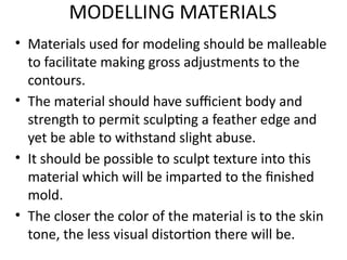 MODELLING MATERIALS
• Materials used for modeling should be malleable
to facilitate making gross adjustments to the
contours.
• The material should have sufficient body and
strength to permit sculpting a feather edge and
yet be able to withstand slight abuse.
• It should be possible to sculpt texture into this
material which will be imparted to the finished
mold.
• The closer the color of the material is to the skin
tone, the less visual distortion there will be.
 