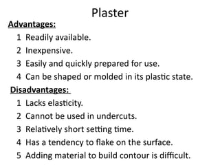 Plaster
Advantages:
1 Readily available.
2 Inexpensive.
3 Easily and quickly prepared for use.
4 Can be shaped or molded in its plastic state.
Disadvantages:
1 Lacks elasticity.
2 Cannot be used in undercuts.
3 Relatively short setting time.
4 Has a tendency to flake on the surface.
5 Adding material to build contour is difficult.
 
