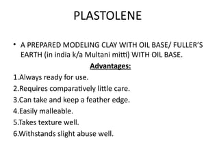 PLASTOLENE
• A PREPARED MODELING CLAY WITH OIL BASE/ FULLER’S
EARTH (in india k/a Multani mitti) WITH OIL BASE.
Advantages:
1.Always ready for use.
2.Requires comparatively little care.
3.Can take and keep a feather edge.
4.Easily malleable.
5.Takes texture well.
6.Withstands slight abuse well.
 