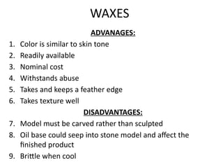 WAXES
ADVANAGES:
1. Color is similar to skin tone
2. Readily available
3. Nominal cost
4. Withstands abuse
5. Takes and keeps a feather edge
6. Takes texture well
DISADVANTAGES:
7. Model must be carved rather than sculpted
8. Oil base could seep into stone model and affect the
finished product
9. Brittle when cool
 