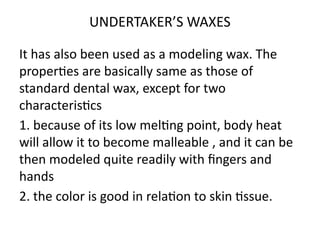 UNDERTAKER’S WAXES
It has also been used as a modeling wax. The
properties are basically same as those of
standard dental wax, except for two
characteristics
1. because of its low melting point, body heat
will allow it to become malleable , and it can be
then modeled quite readily with fingers and
hands
2. the color is good in relation to skin tissue.
 