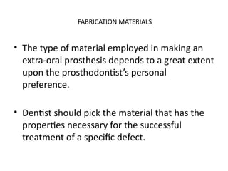 FABRICATION MATERIALS
• The type of material employed in making an
extra-oral prosthesis depends to a great extent
upon the prosthodontist’s personal
preference.
• Dentist should pick the material that has the
properties necessary for the successful
treatment of a specific defect.
 