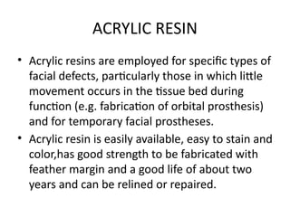 ACRYLIC RESIN
• Acrylic resins are employed for specific types of
facial defects, particularly those in which little
movement occurs in the tissue bed during
function (e.g. fabrication of orbital prosthesis)
and for temporary facial prostheses.
• Acrylic resin is easily available, easy to stain and
color,has good strength to be fabricated with
feather margin and a good life of about two
years and can be relined or repaired.
 