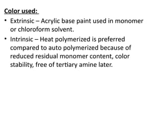 Color used:
• Extrinsic – Acrylic base paint used in monomer
or chloroform solvent.
• Intrinsic – Heat polymerized is preferred
compared to auto polymerized because of
reduced residual monomer content, color
stability, free of tertiary amine later.
 