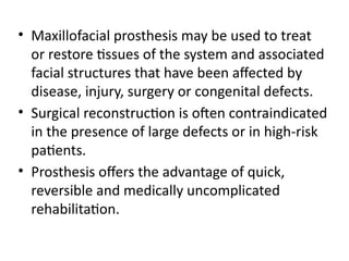 • Maxillofacial prosthesis may be used to treat
or restore tissues of the system and associated
facial structures that have been affected by
disease, injury, surgery or congenital defects.
• Surgical reconstruction is often contraindicated
in the presence of large defects or in high-risk
patients.
• Prosthesis offers the advantage of quick,
reversible and medically uncomplicated
rehabilitation.
 