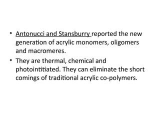 • Antonucci and Stansburry reported the new
generation of acrylic monomers, oligomers
and macromeres.
• They are thermal, chemical and
photointitiated. They can eliminate the short
comings of traditional acrylic co-polymers.
 
