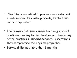 • Plasticizers are added to produce an elastomeric
effect( rubber like elastic property, flexibility)at
room temperature.
• The primary deficiency arises from migration of
plasticizer leading to discoloration and hardening
of the prosthesis. Absorbs sebaceous secretions,
they compromise the physical properties
• Serviceability not more than 6 months
 