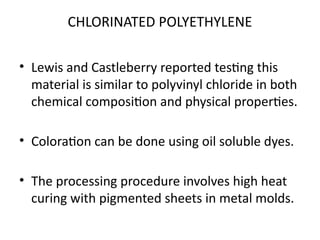 CHLORINATED POLYETHYLENE
• Lewis and Castleberry reported testing this
material is similar to polyvinyl chloride in both
chemical composition and physical properties.
• Coloration can be done using oil soluble dyes.
• The processing procedure involves high heat
curing with pigmented sheets in metal molds.
 