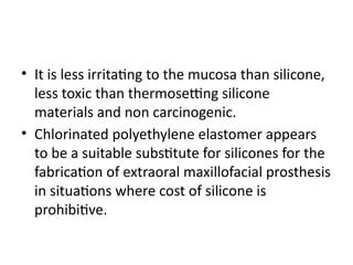 • It is less irritating to the mucosa than silicone,
less toxic than thermosetting silicone
materials and non carcinogenic.
• Chlorinated polyethylene elastomer appears
to be a suitable substitute for silicones for the
fabrication of extraoral maxillofacial prosthesis
in situations where cost of silicone is
prohibitive.
 