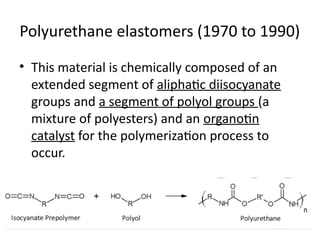 Polyurethane elastomers (1970 to 1990)
• This material is chemically composed of an
extended segment of aliphatic diisocyanate
groups and a segment of polyol groups (a
mixture of polyesters) and an organotin
catalyst for the polymerization process to
occur.
 