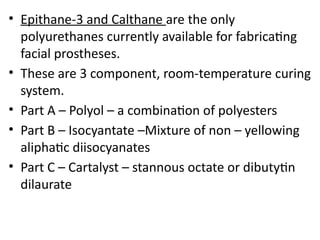 • Epithane-3 and Calthane are the only
polyurethanes currently available for fabricating
facial prostheses.
• These are 3 component, room-temperature curing
system.
• Part A – Polyol – a combination of polyesters
• Part B – Isocyantate –Mixture of non – yellowing
aliphatic diisocyanates
• Part C – Cartalyst – stannous octate or dibutytin
dilaurate
 