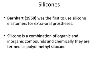 Silicones
• Barnhart (1960) was the first to use silicone
elastomers for extra-oral prostheses.
• Silicone is a combination of organic and
inorganic compounds and chemically they are
termed as polydimethyl siloxane.
 