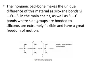 • The inorganic backbone makes the unique
difference of this material as siloxane bonds Si
—O—Si in the main chains, as well as Si—C
bonds where side groups are bonded to
silicone, are extremely flexible and have a great
freedom of motion.
 