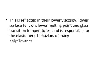 • This is reflected in their lower viscosity, lower
surface tension, lower melting point and glass
transition temperatures, and is responsible for
the elastomeric behaviors of many
polysiloxanes.
 