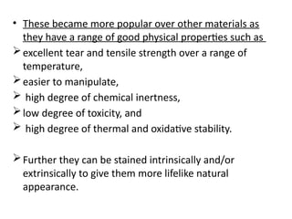 • These became more popular over other materials as
they have a range of good physical properties such as
excellent tear and tensile strength over a range of
temperature,
easier to manipulate,
 high degree of chemical inertness,
low degree of toxicity, and
 high degree of thermal and oxidative stability.
Further they can be stained intrinsically and/or
extrinsically to give them more lifelike natural
appearance.
 