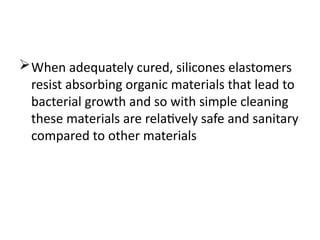 When adequately cured, silicones elastomers
resist absorbing organic materials that lead to
bacterial growth and so with simple cleaning
these materials are relatively safe and sanitary
compared to other materials
 