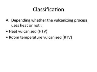 Classification
A. Depending whether the vulcanizing process
uses heat or not :
• Heat vulcanized (HTV)
• Room temperature vulcanized (RTV)
 