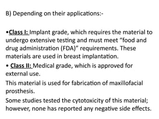 B) Depending on their applications:-
•Class I: Implant grade, which requires the material to
undergo extensive testing and must meet “food and
drug administration (FDA)” requirements. These
materials are used in breast implantation.
• Class II: Medical grade, which is approved for
external use.
This material is used for fabrication of maxillofacial
prosthesis.
Some studies tested the cytotoxicity of this material;
however, none has reported any negative side effects.
 