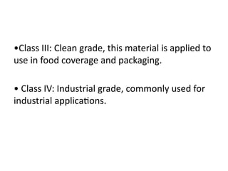 •Class III: Clean grade, this material is applied to
use in food coverage and packaging.
• Class IV: Industrial grade, commonly used for
industrial applications.
 