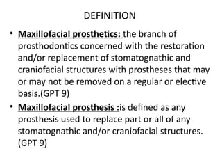 DEFINITION
• Maxillofacial prosthetics: the branch of
prosthodontics concerned with the restoration
and/or replacement of stomatognathic and
craniofacial structures with prostheses that may
or may not be removed on a regular or elective
basis.(GPT 9)
• Maxillofacial prosthesis :is defined as any
prosthesis used to replace part or all of any
stomatognathic and/or craniofacial structures.
(GPT 9)
 