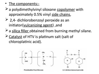 • The components:-
a polydimethylvinyl siloxane copolymer with
approximately 0.5% vinyl side chains,
 2,4- dichlorobenzoyl peroxide as an
initiator(vulcanizing agent) ,and
a silica filler obtained from burning methyl silane.
Catalyst of HTV is platinum salt (salt of
chloroplatinic acid).
 