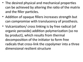 • The desired physical and mechanical properties
can be achieved by altering the ratio of the matrix
and the filler particles.
• Addition of opaque fillers increases strength but
can compromise with translucency of prosthesis.
• Vulcanization/ cross linking is by free radical (of
organic peroxide) addition polymerization (so no
by product), which results from thermal
decomposition of the initiator to form free
radicals that cross-link the copolymer into a three
dimensional resilient structure
 