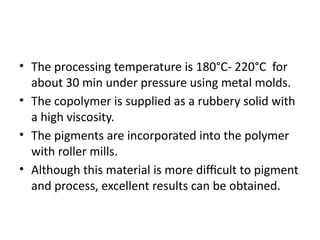 • The processing temperature is 180°C- 220°C for
about 30 min under pressure using metal molds.
• The copolymer is supplied as a rubbery solid with
a high viscosity.
• The pigments are incorporated into the polymer
with roller mills.
• Although this material is more difficult to pigment
and process, excellent results can be obtained.
 
