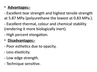 • Advantages:-
- Excellent tear strength and highest tensile strength
at 5.87 MPa (polyurethane the lowest at 0.83 MPa.).
- Excellent thermal, colour and chemical stability
(rendering it more biologically inert).
- High percent elongation.
• Disadvantages:-
- Poor esthetics due to opacity.
- Less elasticity.
- Low edge strength.
- Technique sensitive.
 