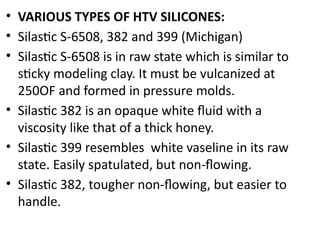• VARIOUS TYPES OF HTV SILICONES:
• Silastic S-6508, 382 and 399 (Michigan)
• Silastic S-6508 is in raw state which is similar to
sticky modeling clay. It must be vulcanized at
250OF and formed in pressure molds.
• Silastic 382 is an opaque white fluid with a
viscosity like that of a thick honey.
• Silastic 399 resembles white vaseline in its raw
state. Easily spatulated, but non-flowing.
• Silastic 382, tougher non-flowing, but easier to
handle.
 